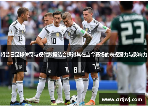 将昔日足球传奇与现代数据结合探讨其在当今赛场的表现潜力与影响力
